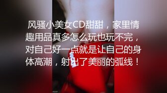 风骚小美女CD甜甜，家里情趣用品真多怎么玩也玩不完，对自己好一点就是让自己的身体高潮，射出了美丽的弧线！