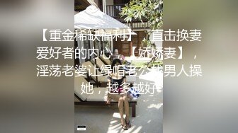 【重金稀缺福利】，直击换妻爱好者的内心，【娇娇妻】，淫荡老婆让绿帽老公找男人操她，越多越好