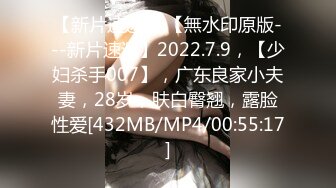 【新片速遞】 【無水印原版---新片速遞】2022.7.9，【少妇杀手007】，广东良家小夫妻，28岁，肤白臀翘，露脸性爱[432MB/MP4/00:55:17]