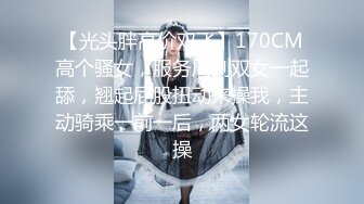 【光头胖高价双飞】170CM高个骚女，服务周到双女一起舔，翘起屁股扭动来操我，主动骑乘一前一后，两女轮流这操