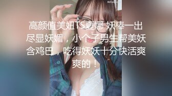 高颜值美妞TS夏娜 妖棒一出尽显妖媚，小个子男生帮美妖含鸡巴，吃得妖妖十分快活爽爽的！