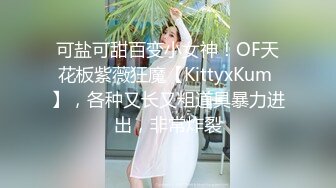 可盐可甜百变小女神！OF天花板紫薇狂魔【KittyxKum 】，各种又长又粗道具暴力进出，非常炸裂