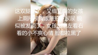 这双腿绝了，又细又白的女孩 上厕所被我跟随拍下尿尿 貌似被发现了，女孩出来左看右看的小不爽心情 脸都拉黑了！