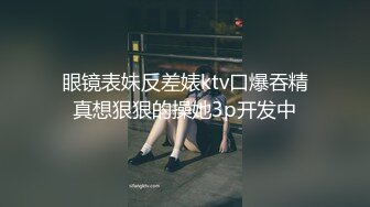 眼镜表妹反差婊ktv口爆吞精真想狠狠的操她3p开发中