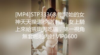 [MP4]STP33368 剛開始的女神天天操逼秒變淫娃，女上騎上來給猥瑣男吃逼，第一視角無套啪啪內射 VIP0600