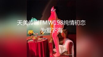 天美传媒TMW198纯情初恋为爱下海