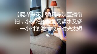 【魔界探花】酒店嫖妓直播偷拍，小少妇的鲍鱼又紧水又多，一小时的激情快乐时光太短暂