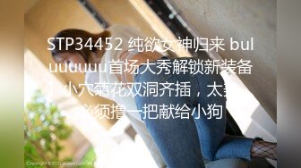 STP34452 纯欲女神归来 buluuuuuu首场大秀解锁新装备】小穴菊花双洞齐插，太美、必须撸一把献给小狗