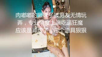 肉嘟嘟的嫩妹子被男友无情玩弄，专业角度上演吃逼狂魔 应该是肾虚了，带个道具狠狠插