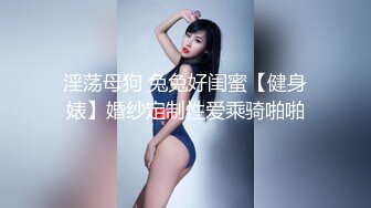 淫荡母狗 兔兔好闺蜜【健身婊】婚纱定制性爱乘骑啪啪