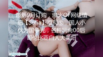 最新9月订购，爆火OF网红情侣【Sofia】福利⑤，国人小伙为国争光，各种玩肏00后哥伦比亚白人大美妞