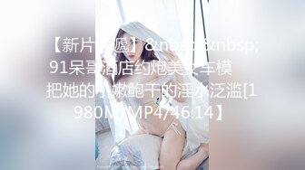 【新片速遞】&nbsp;&nbsp;91呆哥酒店约炮美女车模❤️把她的小嫩鲍干的淫水泛滥[1980M/MP4/46:14】