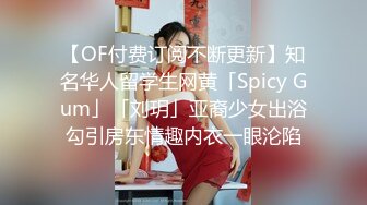 【OF付费订阅不断更新】知名华人留学生网黄「Spicy Gum」「刘玥」亚裔少女出浴勾引房东情趣内衣一眼沦陷