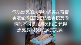 气质漂亮的大学短裤美女背着男友偷偷在宾馆私会男校友偷情时不慎被服务员偷拍,长得漂亮,身材又好,操完又操!